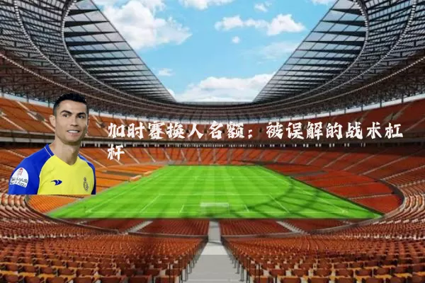 加时赛换人名额：被误解的战术杠杆