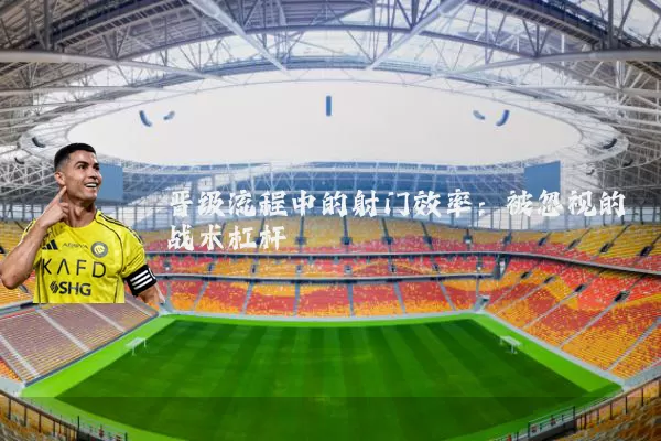 晋级流程中的射门效率:被忽视的战术杠杆